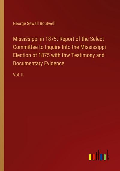 Mississippi in 1875. Report of the Select Committee to Inquire Into the Mississippi Election of 1875 with thw Testimony and Documentary Evidence