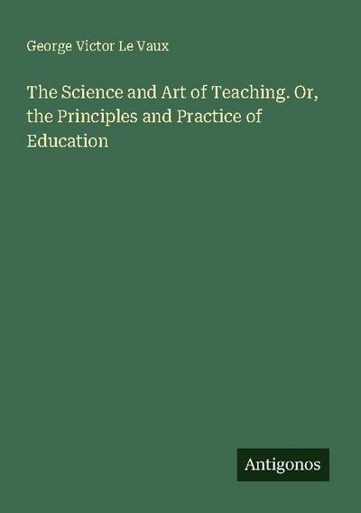 The Science and Art of Teaching. Or, the Principles and Practice of Education
