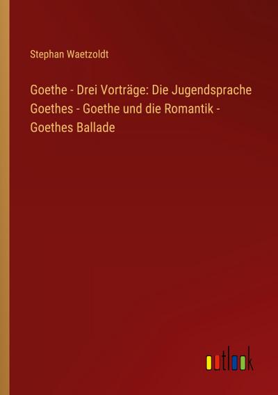 Goethe - Drei Vorträge: Die Jugendsprache Goethes - Goethe und die Romantik - Goethes Ballade