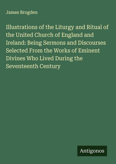 Illustrations of the Liturgy and Ritual of the United Church of England and Ireland: Being Sermons and Discourses Selected From the Works of Eminent Divines Who Lived During the Seventeenth Century