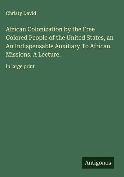 African Colonization by the Free Colored People of the United States, an  An Indispensable Auxiliary To African Missions. A Lecture.