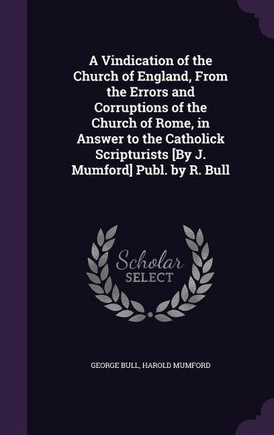 A Vindication of the Church of England, From the Errors and Corruptions of the Church of Rome, in Answer to the Catholick Scripturists [By J. Mumford]