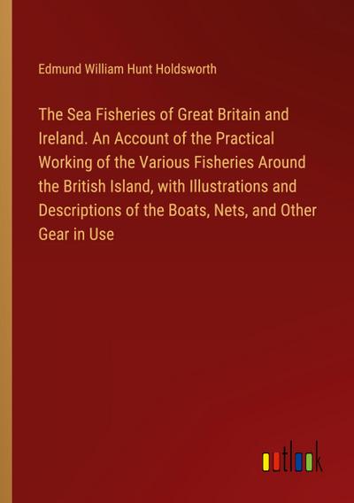 The Sea Fisheries of Great Britain and Ireland. An Account of the Practical Working of the Various Fisheries Around the British Island, with Illustrations and Descriptions of the Boats, Nets, and Other Gear in Use