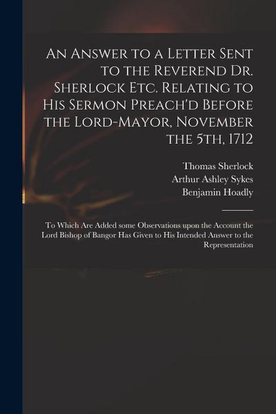 An Answer to a Letter Sent to the Reverend Dr. Sherlock Etc. Relating to His Sermon Preach’d Before the Lord-Mayor, November the 5th, 1712: to Which A