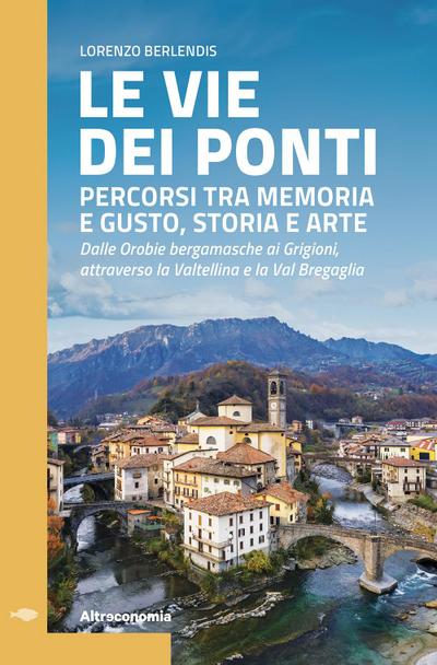 Le vie dei ponti. Percorsi tra memoria e gusto, storia e arte. Dalle Orobie bergamasche ai Grigioni, attraverso la Valtellina e la Val Bregaglia