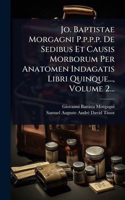 Jo. Baptistae Morgagni P.p.p.p. De Sedibus Et Causis Morborum Per Anatomen Indagatis Libri Quinque..., Volume 2...