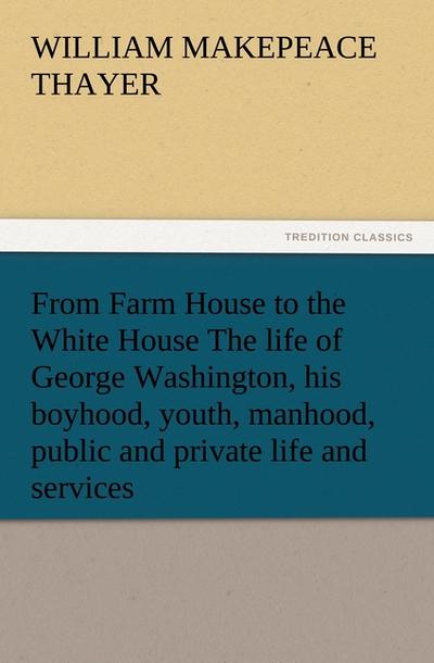 From Farm House to the White House The life of George Washington, his boyhood, youth, manhood, public and private life and services