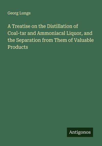 A Treatise on the Distillation of Coal-tar and Ammoniacal Liquor, and the Separation from Them of Valuable Products