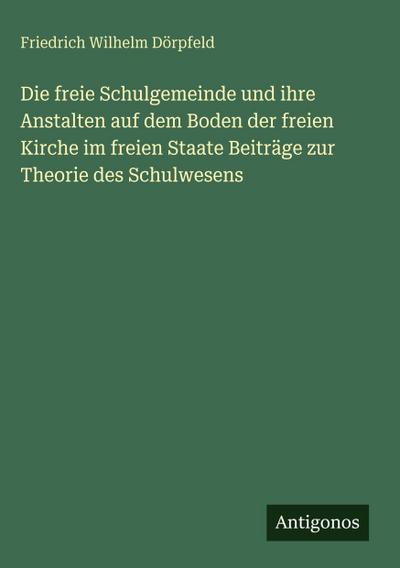 Die freie Schulgemeinde und ihre Anstalten auf dem Boden der freien Kirche im freien Staate Beiträge zur Theorie des Schulwesens