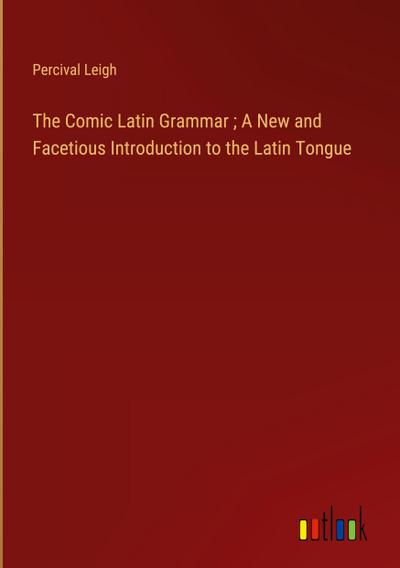 The Comic Latin Grammar ; A New and Facetious Introduction to the Latin Tongue