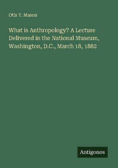 What is Anthropology? A Lecture Delivered in the National Museum, Washington, D.C., March 18, 1882