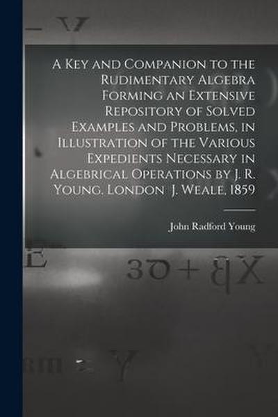 A Key and Companion to the Rudimentary Algebra Forming an Extensive Repository of Solved Examples and Problems, in Illustration of the Various Expedie
