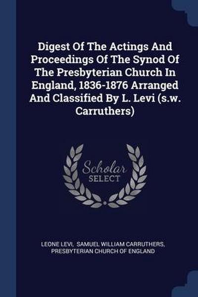 Digest Of The Actings And Proceedings Of The Synod Of The Presbyterian Church In England, 1836-1876 Arranged And Classified By L. Levi (s.w. Carruthers)
