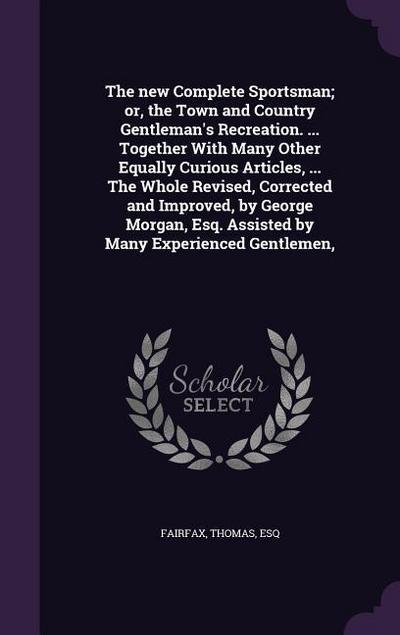 The new Complete Sportsman; or, the Town and Country Gentleman’s Recreation. ... Together With Many Other Equally Curious Articles, ... The Whole Revised, Corrected and Improved, by George Morgan, Esq. Assisted by Many Experienced Gentlemen