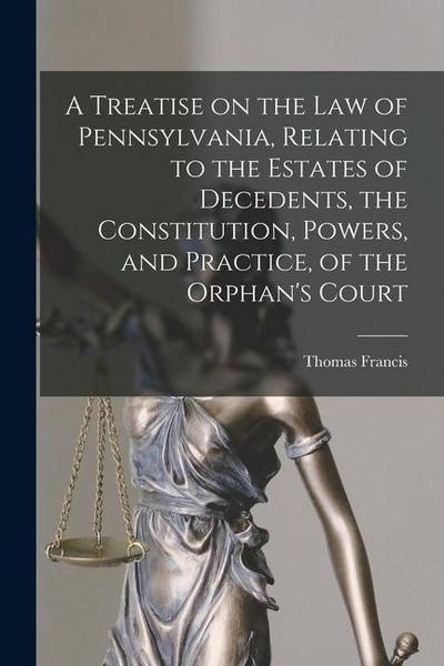 A Treatise on the Law of Pennsylvania, Relating to the Estates of Decedents, the Constitution, Powers, and Practice, of the Orphan’s Court