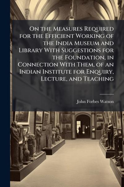 On the Measures Required for the Efficient Working of the India Museum and Library With Suggestions for the Foundation, in Connection With Them, of an Indian Institute for Enquiry, Lecture, and Teaching