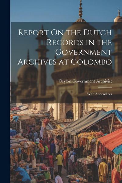 Report On the Dutch Records in the Government Archives at Colombo: With Appendices