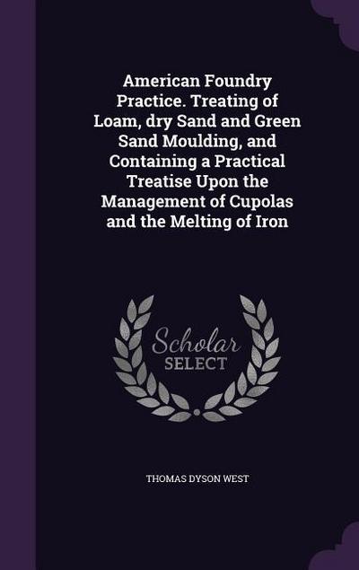 American Foundry Practice. Treating of Loam, dry Sand and Green Sand Moulding, and Containing a Practical Treatise Upon the Management of Cupolas and the Melting of Iron