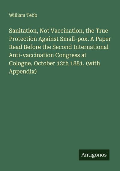 Sanitation, Not Vaccination, the True Protection Against Small-pox. A Paper Read Before the Second International Anti-vaccination Congress at Cologne, October 12th 1881, (with Appendix)