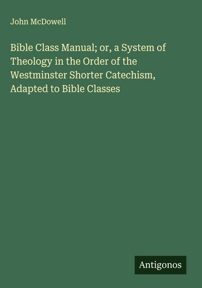 Bible Class Manual; or, a System of Theology in the Order of the Westminster Shorter Catechism, Adapted to Bible Classes