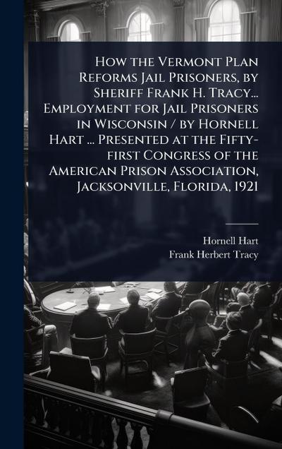 How the Vermont Plan Reforms Jail Prisoners, by Sheriff Frank H. Tracy... Employment for Jail Prisoners in Wisconsin / by Hornell Hart ... Presented at the Fifty-first Congress of the American Prison Association, Jacksonville, Florida, 1921