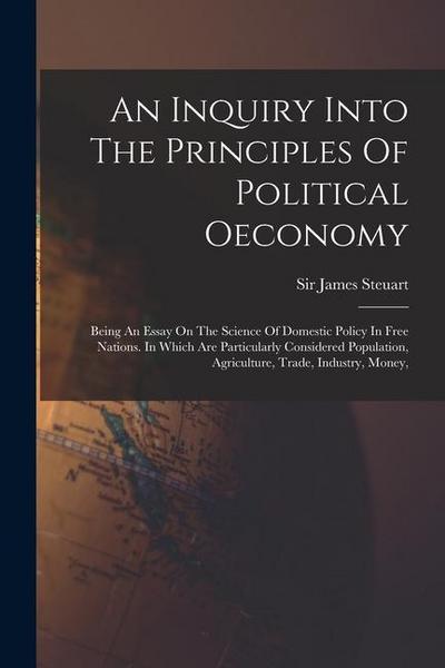 An Inquiry Into The Principles Of Political Oeconomy: Being An Essay On The Science Of Domestic Policy In Free Nations. In Which Are Particularly Cons