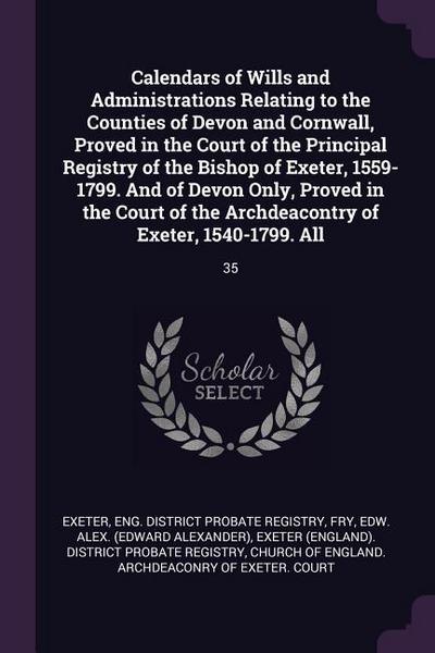 Calendars of Wills and Administrations Relating to the Counties of Devon and Cornwall, Proved in the Court of the Principal Registry of the Bishop of Exeter, 1559-1799. And of Devon Only, Proved in the Court of the Archdeacontry of Exeter, 1540-1799. All