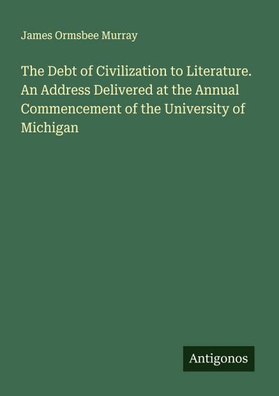 The Debt of Civilization to Literature. An Address Delivered at the Annual Commencement of the University of Michigan