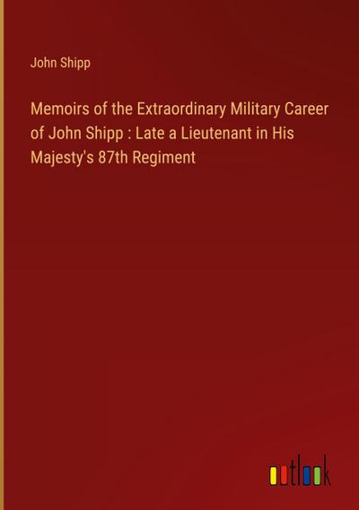 Memoirs of the Extraordinary Military Career of John Shipp : Late a Lieutenant in His Majesty’s 87th Regiment