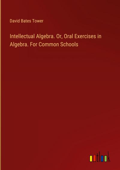 Intellectual Algebra. Or, Oral Exercises in Algebra. For Common Schools