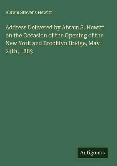 Address Delivered by Abram S. Hewitt on the Occasion of the Opening of the New York and Brooklyn Bridge, May 24th, 1883