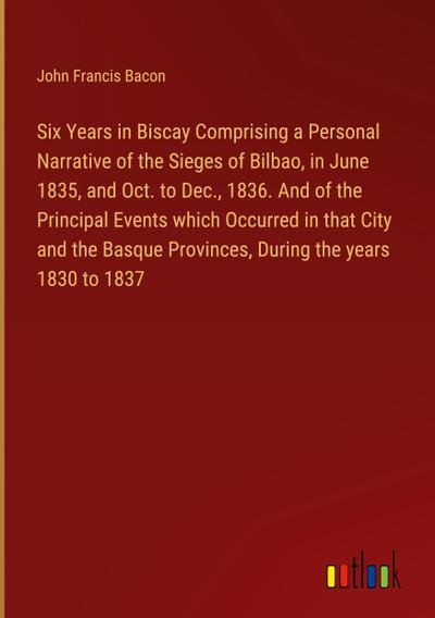 Six Years in Biscay Comprising a Personal Narrative of the Sieges of Bilbao, in June 1835, and Oct. to Dec., 1836. And of the Principal Events which Occurred in that City and the Basque Provinces, During the years 1830 to 1837