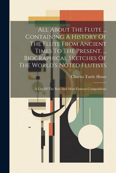 All About The Flute ... Containing A History Of The Flute From Ancient Times To The Present. ... Biographical Sketches Of The World’s Noted Flutists: