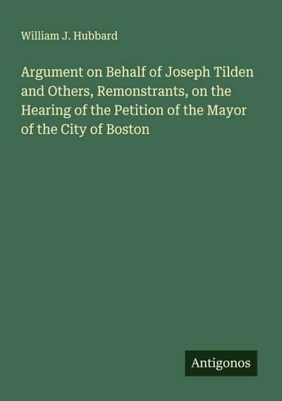Argument on Behalf of Joseph Tilden and Others, Remonstrants, on the Hearing of the Petition of the Mayor of the City of Boston