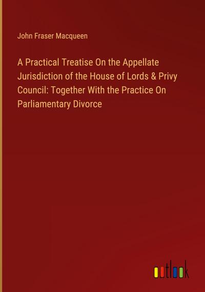 A Practical Treatise On the Appellate Jurisdiction of the House of Lords & Privy Council: Together With the Practice On Parliamentary Divorce
