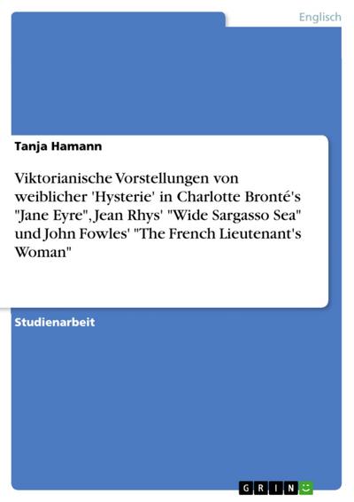 Viktorianische Vorstellungen von weiblicher ’Hysterie’  in Charlotte Bronté’s "Jane Eyre", Jean Rhys’ "Wide Sargasso Sea" und John Fowles’  "The French Lieutenant’s Woman"