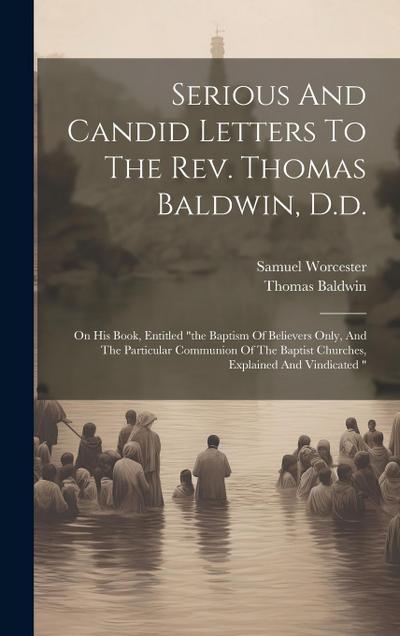 Serious And Candid Letters To The Rev. Thomas Baldwin, D.d.: On His Book, Entitled "the Baptism Of Believers Only, And The Particular Communion Of The