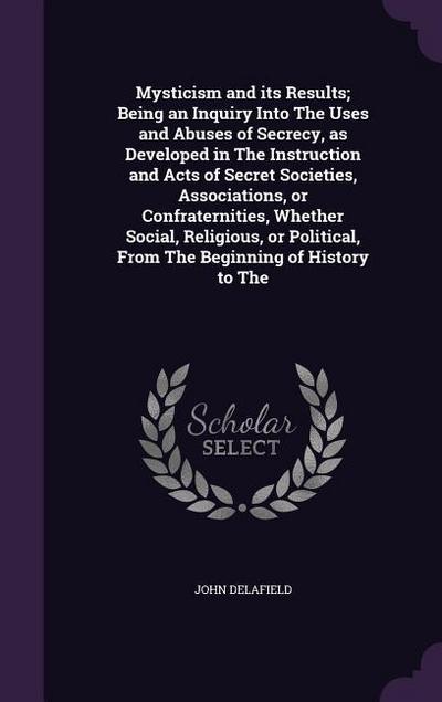 Mysticism and its Results; Being an Inquiry Into The Uses and Abuses of Secrecy, as Developed in The Instruction and Acts of Secret Societies, Associations, or Confraternities, Whether Social, Religious, or Political, From The Beginning of History to The