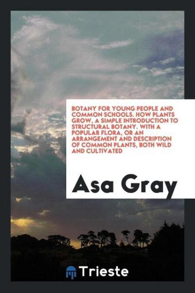Botany for Young People and Common Schools. How Plants Grow, a Simple Introduction to Structural Botany. With a Popular Flora, or an Arrangement and Description of Common Plants, Both Wild and Cultivated