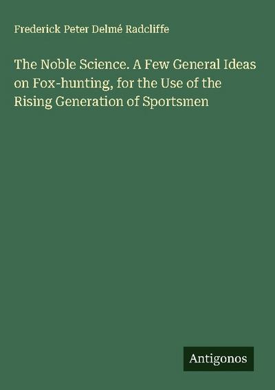 The Noble Science. A Few General Ideas on Fox-hunting, for the Use of the Rising Generation of Sportsmen