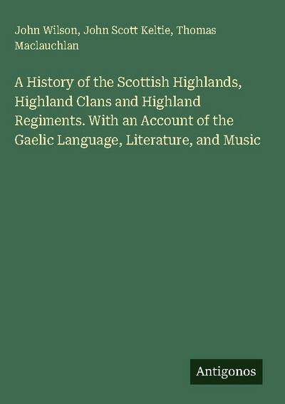 A History of the Scottish Highlands, Highland Clans and Highland Regiments. With an Account of the Gaelic Language, Literature, and Music