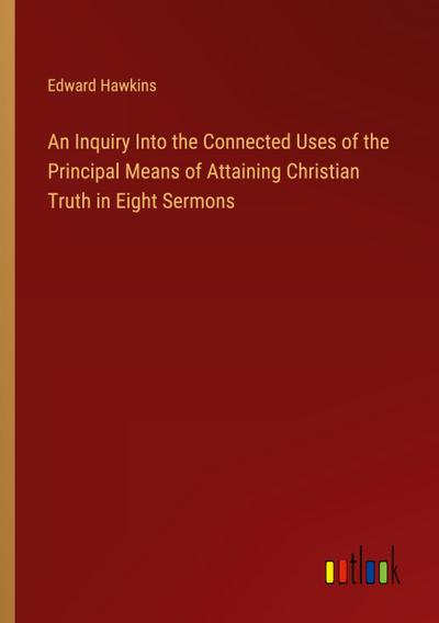 An Inquiry Into the Connected Uses of the Principal Means of Attaining Christian Truth in Eight Sermons