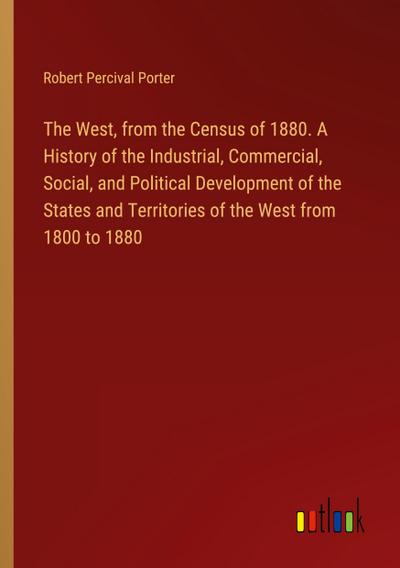 The West, from the Census of 1880. A History of the Industrial, Commercial, Social, and Political Development of the States and Territories of the West from 1800 to 1880