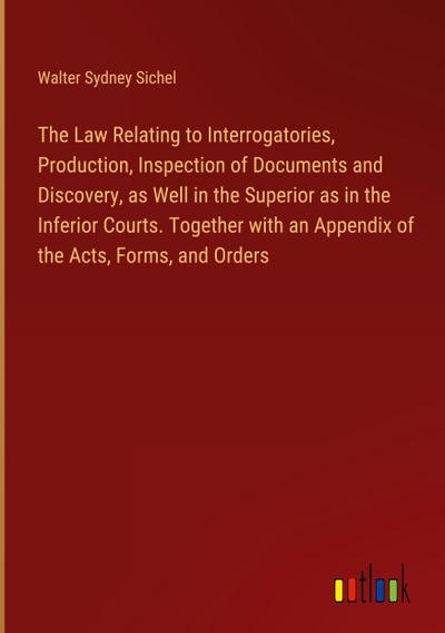 The Law Relating to Interrogatories, Production, Inspection of Documents and Discovery, as Well in the Superior as in the Inferior Courts. Together with an Appendix of the Acts, Forms, and Orders