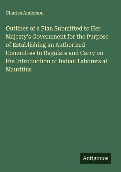 Outlines of a Plan Submitted to Her Majesty’s Government for the Purpose of Establishing an Authorized Committee to Regulate and Carry on the Introduction of Indian Laborers at Mauritius