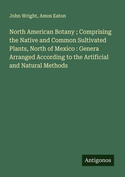 North American Botany ; Comprising the Native and Common Sultivated Plants, North of Mexico : Genera Arranged According to the Artificial and Natural Methods