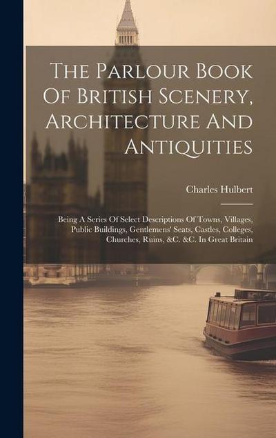 The Parlour Book Of British Scenery, Architecture And Antiquities: Being A Series Of Select Descriptions Of Towns, Villages, Public Buildings, Gentlem