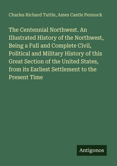 The Centennial Northwest. An Illustrated History of the Northwest, Being a Full and Complete Civil, Political and Military History of this Great Section of the United States, from its Earliest Settlement to the Present Time