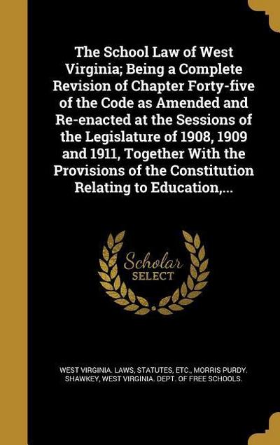 The School Law of West Virginia; Being a Complete Revision of Chapter Forty-five of the Code as Amended and Re-enacted at the Sessions of the Legislature of 1908, 1909 and 1911, Together With the Provisions of the Constitution Relating to Education, ...
