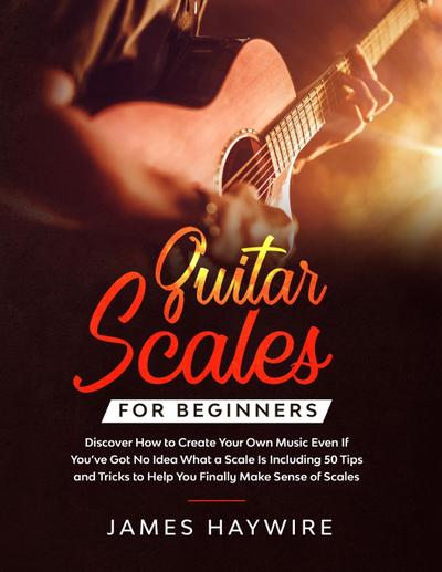 Guitar Scales for Beginners Discover How to Create Your Own Music Even If You’ve Got No Idea What a Scale Is, Including 50 Tips and Tricks to Help You Finally Make Sense of Scales
